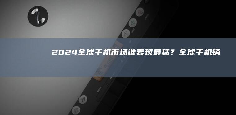 2024全球手机市场：谁表现最猛？全球手机销量「2024全球手机市场：谁表现最猛？」